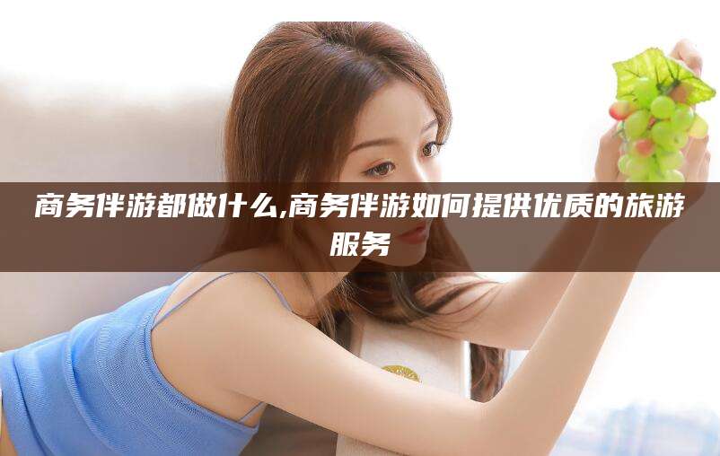 吐鲁番商务伴游都做什么,商务伴游如何提供优质的旅游服务