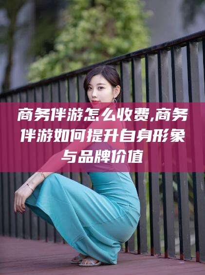 吐鲁番商务伴游怎么收费,商务伴游如何提升自身形象与品牌价值