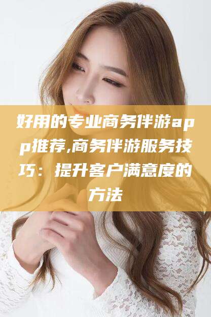 吐鲁番好用的专业商务伴游app推荐,商务伴游服务技巧：提升客户满意度的方法