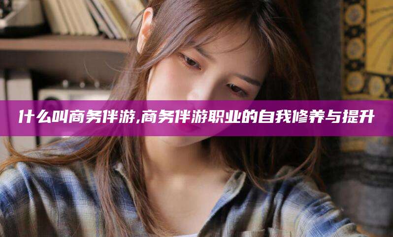 吐鲁番什么叫商务伴游,商务伴游职业的自我修养与提升