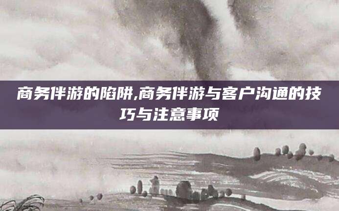 吐鲁番商务伴游的陷阱,商务伴游与客户沟通的技巧与注意事项