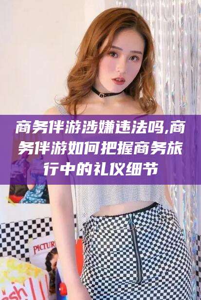 吐鲁番商务伴游涉嫌违法吗,商务伴游如何把握商务旅行中的礼仪细节