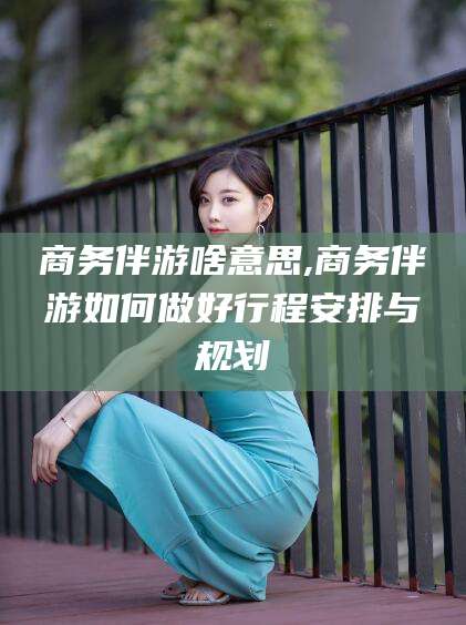 吐鲁番商务伴游啥意思,商务伴游如何做好行程安排与规划