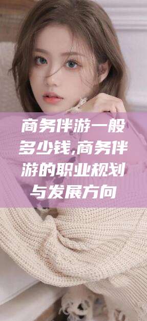 吐鲁番商务伴游一般多少钱,商务伴游的职业规划与发展方向