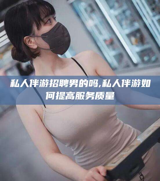 吐鲁番私人伴游招聘男的吗,私人伴游如何提高服务质量