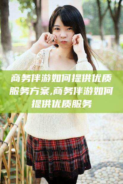 吐鲁番商务伴游如何提供优质服务方案,商务伴游如何提供优质服务