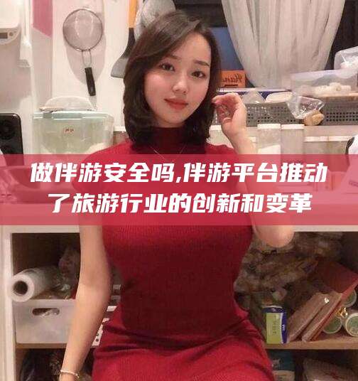 吐鲁番做伴游安全吗,伴游平台推动了旅游行业的创新和变革