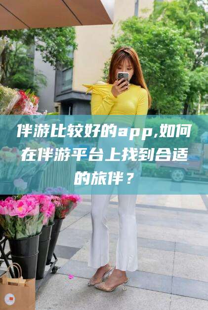 吐鲁番伴游比较好的app,如何在伴游平台上找到合适的旅伴？