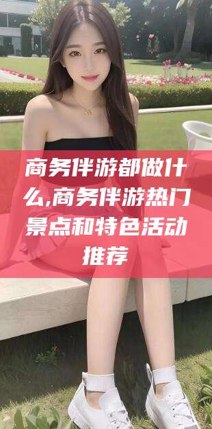 吐鲁番商务伴游都做什么,商务伴游热门景点和特色活动推荐