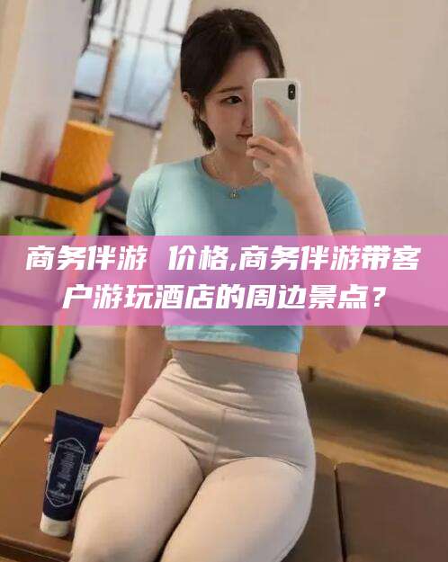 吐鲁番商务伴游 价格,商务伴游带客户游玩酒店的周边景点？