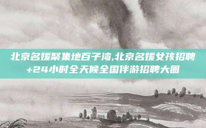 吐鲁番北京名媛聚集地百子湾,北京名媛女孩招聘+24小时全天候全国伴游招聘大圈