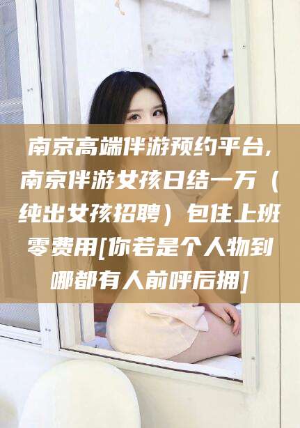 吐鲁番南京高端伴游预约平台,南京伴游女孩日结一万（纯出女孩招聘）包住上班零费用[你若是个人物到哪都有人前呼后拥]