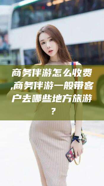 吐鲁番商务伴游怎么收费,商务伴游一般带客户去哪些地方旅游？