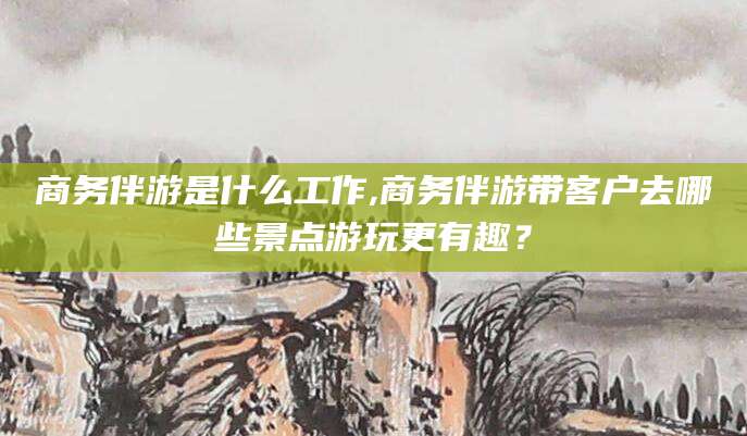 吐鲁番商务伴游是什么工作,商务伴游带客户去哪些景点游玩更有趣？