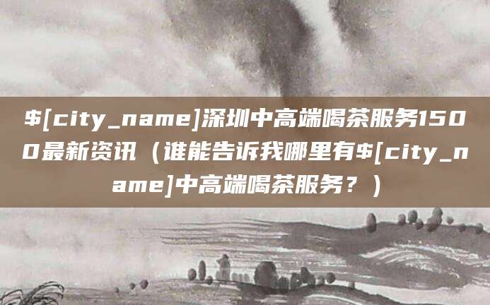 吐鲁番深圳中高端喝茶服务1500最新资讯(谁能告诉我哪里有吐鲁番中高端喝茶服务?)