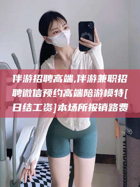 吐鲁番伴游招聘高端,伴游兼职招聘微信预约高端陪游模特[日结工资]本场所报销路费