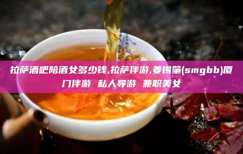 吐鲁番拉萨酒吧陪酒女多少钱,拉萨伴游,姜锡肇(smgbb)厦门伴游 私人导游 兼职美女