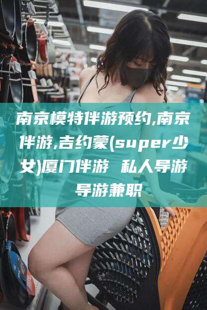 吐鲁番南京模特伴游预约,南京伴游,吉约蒙(super少女)厦门伴游 私人导游 导游兼职