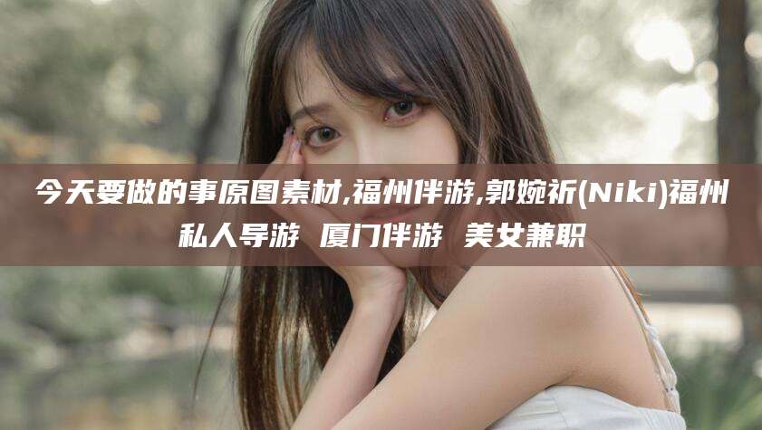 吐鲁番今天要做的事原图素材,福州伴游,郭婉祈(Niki)福州私人导游 厦门伴游 美女兼职