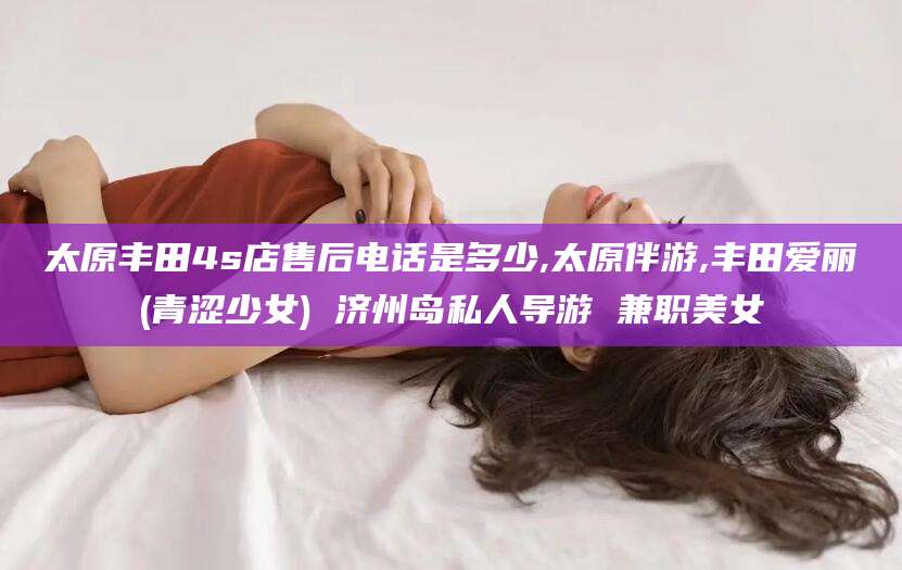 吐鲁番太原丰田4s店售后电话是多少,太原伴游,丰田爱丽(青涩少女) 济州岛私人导游 兼职美女