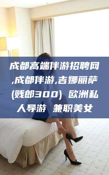 吐鲁番成都高端伴游招聘网,成都伴游,吉娜丽萨(贱郎300) 欧洲私人导游 兼职美女