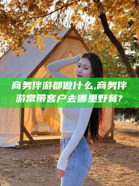 吐鲁番商务伴游都做什么,商务伴游常带客户去哪里野餐?