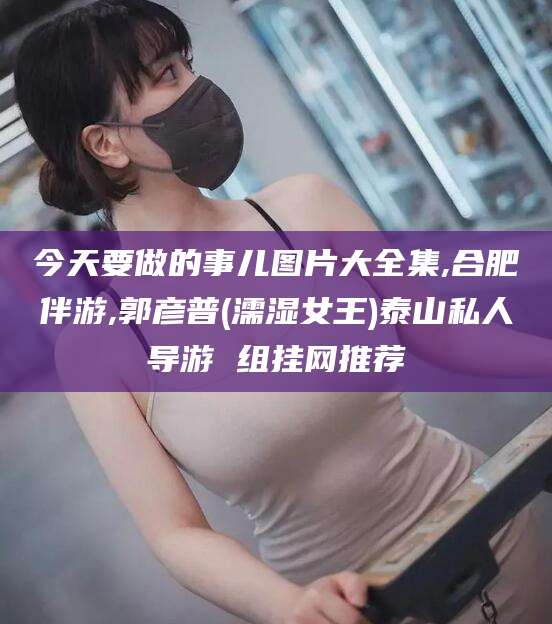 吐鲁番今天要做的事儿图片大全集,合肥伴游,郭彦普(濡湿女王)泰山私人导游 组挂网推荐