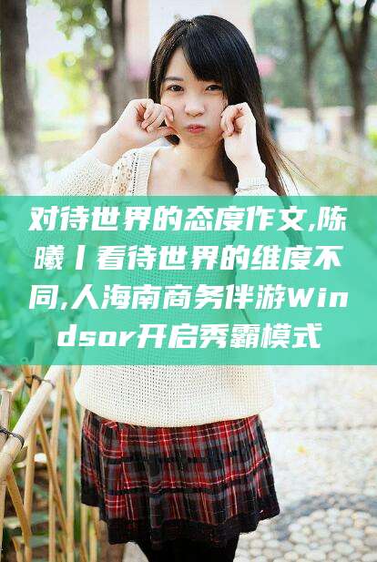 吐鲁番对待世界的态度作文,陈曦丨看待世界的维度不同,人海南商务伴游Windsor开启秀霸模式