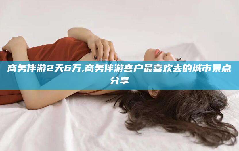 吐鲁番商务伴游2天6万,商务伴游客户最喜欢去的城市景点分享