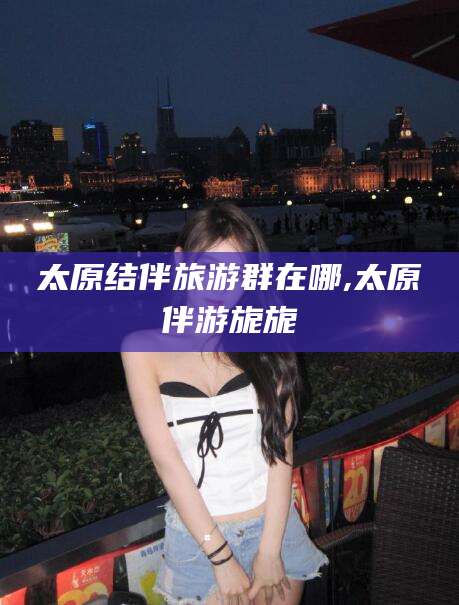吐鲁番太原结伴旅游群在哪,太原伴游旎旎