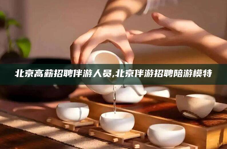 吐鲁番北京高薪招聘伴游人员,北京伴游招聘陪游模特