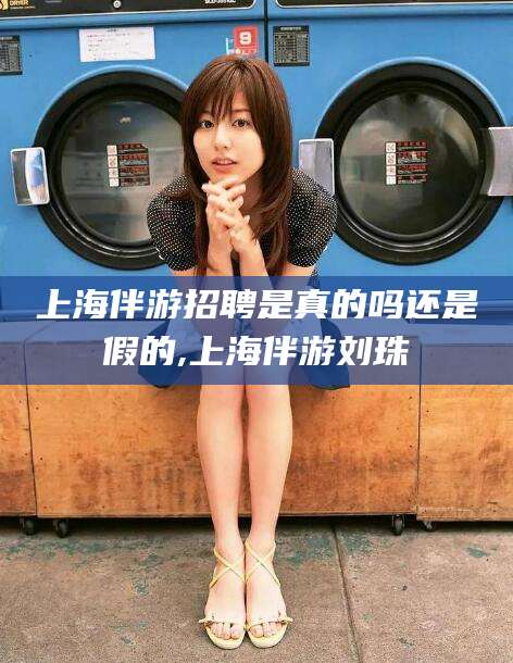 吐鲁番上海伴游招聘是真的吗还是假的,上海伴游刘珠