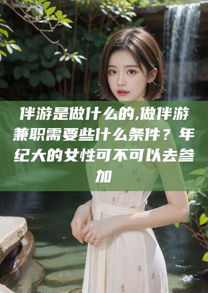 吐鲁番伴游是做什么的,做伴游兼职需要些什么条件？年纪大的女性可不可以去参加