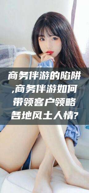 吐鲁番商务伴游的陷阱,商务伴游如何带领客户领略各地风土人情?