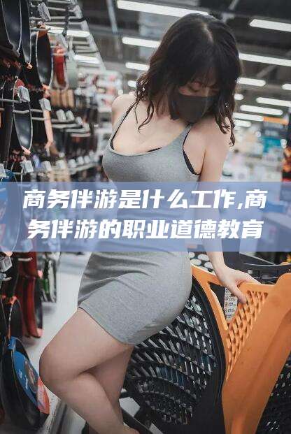 吐鲁番商务伴游是什么工作,商务伴游的职业道德教育