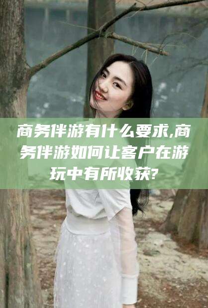 吐鲁番商务伴游有什么要求,商务伴游如何让客户在游玩中有所收获?