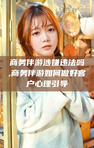 吐鲁番商务伴游涉嫌违法吗,商务伴游如何做好客户心理引导