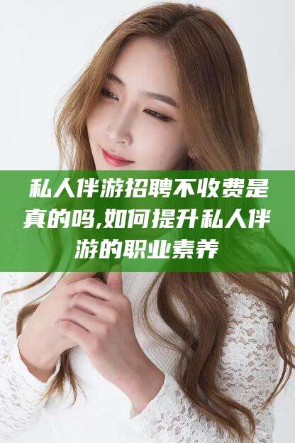 吐鲁番私人伴游招聘不收费是真的吗,如何提升私人伴游的职业素养