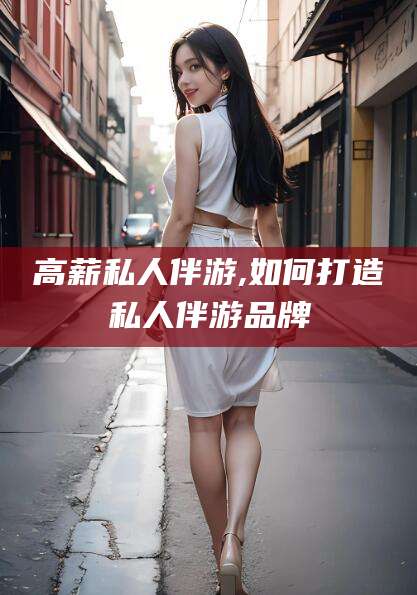 吐鲁番高薪私人伴游,如何打造私人伴游品牌