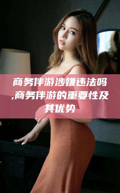 吐鲁番商务伴游涉嫌违法吗,商务伴游的重要性及其优势