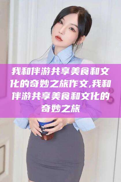 吐鲁番我和伴游共享美食和文化的奇妙之旅作文,我和伴游共享美食和文化的奇妙之旅