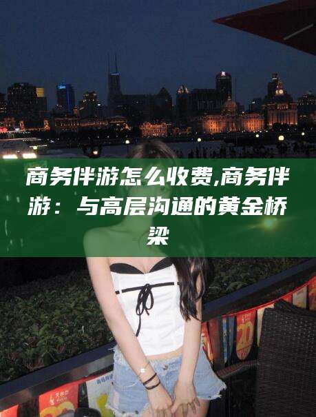 吐鲁番商务伴游怎么收费,商务伴游：与高层沟通的黄金桥梁