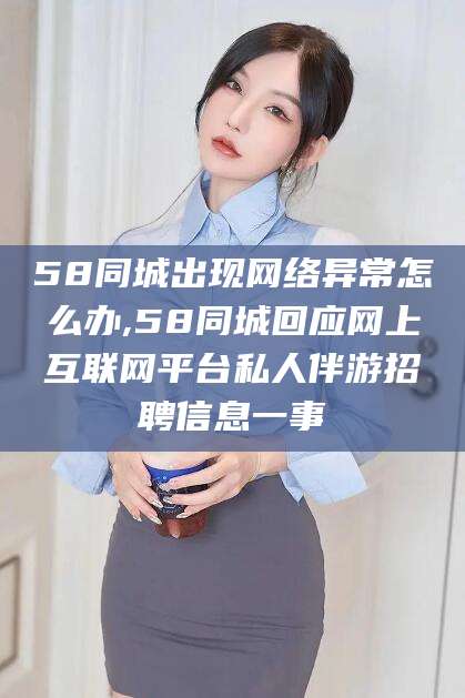 吐鲁番58同城出现网络异常怎么办,58同城回应网上互联网平台私人伴游招聘信息一事
