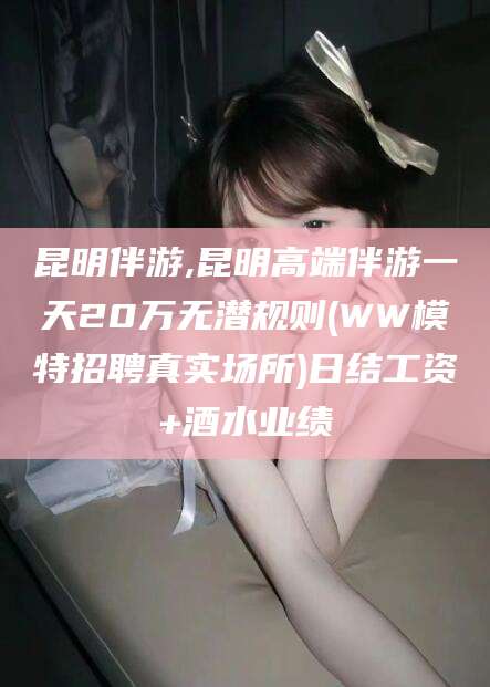 吐鲁番昆明伴游,昆明高端伴游一天20万无潜规则(WW模特招聘真实场所)日结工资+酒水业绩