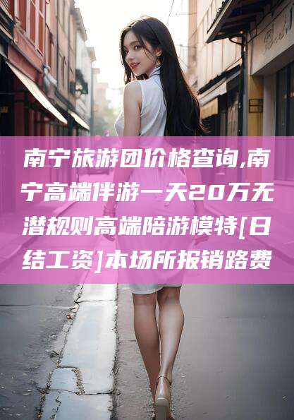 吐鲁番南宁旅游团价格查询,南宁高端伴游一天20万无潜规则高端陪游模特[日结工资]本场所报销路费