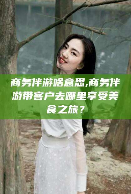 吐鲁番商务伴游啥意思,商务伴游带客户去哪里享受美食之旅？