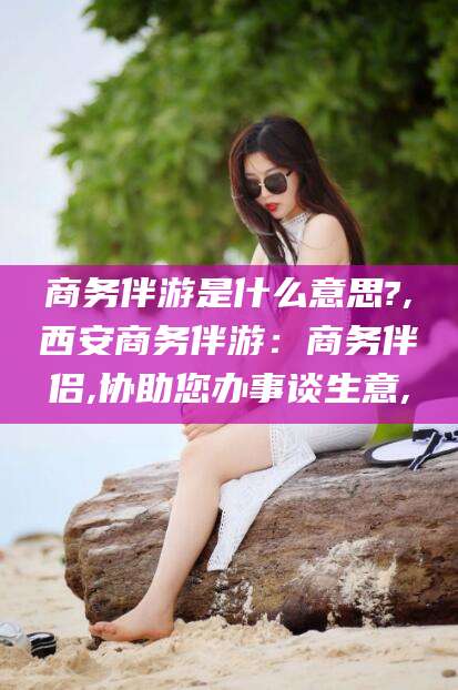 吐鲁番商务伴游是什么意思?,西安商务伴游：商务伴侣,协助您办事谈生意,
