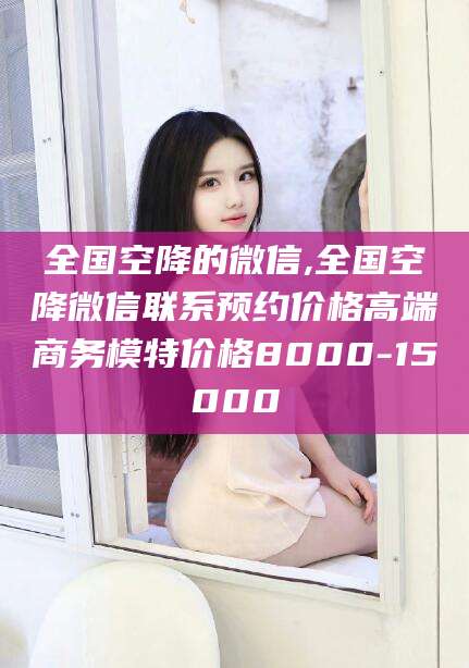 吐鲁番全国空降的微信,全国空降微信联系预约价格高端商务模特价格8000-15000