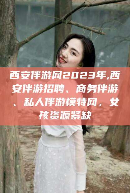 吐鲁番西安伴游网2023年,西安伴游招聘、商务伴游、私人伴游模特网，女孩资源紧缺