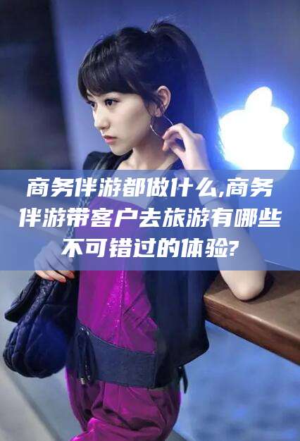 吐鲁番商务伴游都做什么,商务伴游带客户去旅游有哪些不可错过的体验?